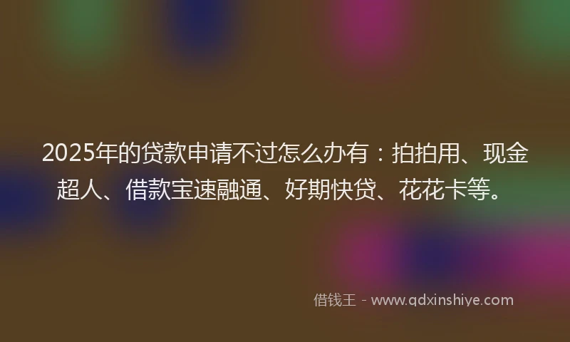 2025年的贷款申请不过怎么办有：拍拍用、现金超人、借款宝速融通、好期快贷、花花卡等。
