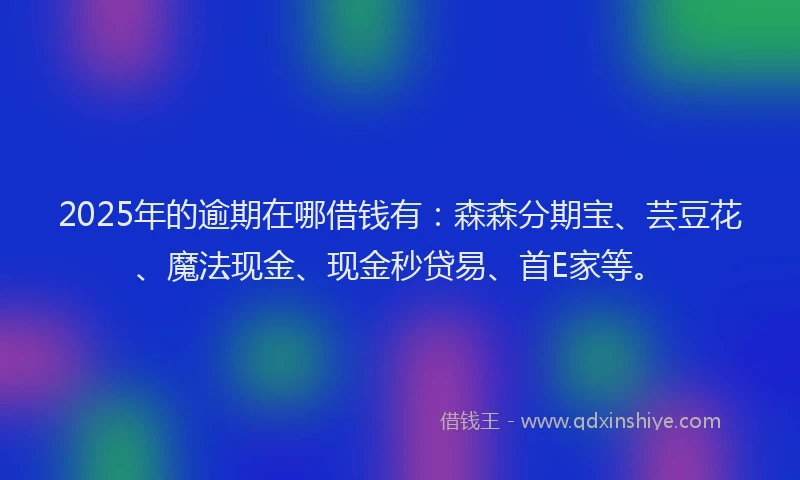 2025年的逾期在哪借钱有：森森分期宝、芸豆花、魔法现金、现金秒贷易、首E家等。