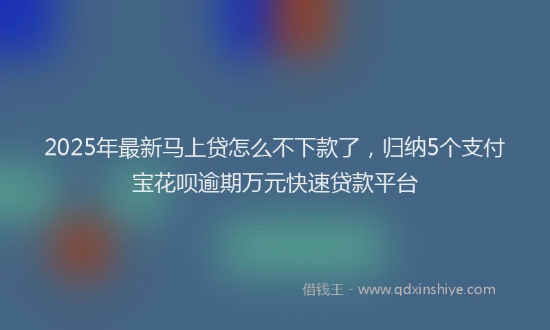 2025年最新马上贷怎么不下款了，归纳5个支付宝花呗逾期万元快速贷款平台