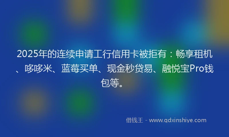 2025年的连续申请工行信用卡被拒有：畅享租机、哆哆米、蓝莓买单、现金秒贷易、融悦宝Pro钱包等。