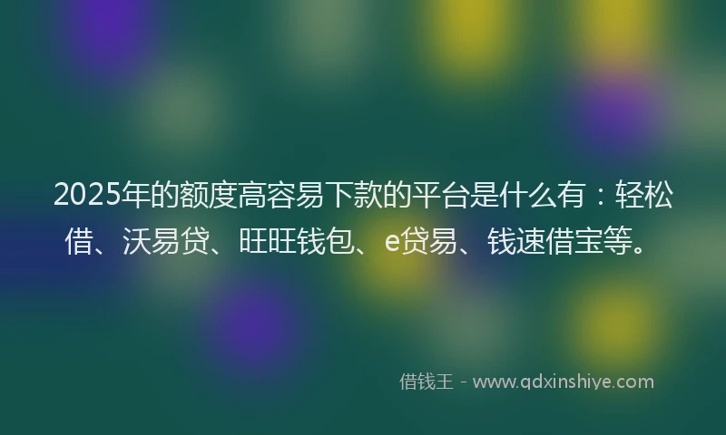 2025年的额度高容易下款的平台是什么有：轻松借、沃易贷、旺旺钱包、e贷易、钱速借宝等。