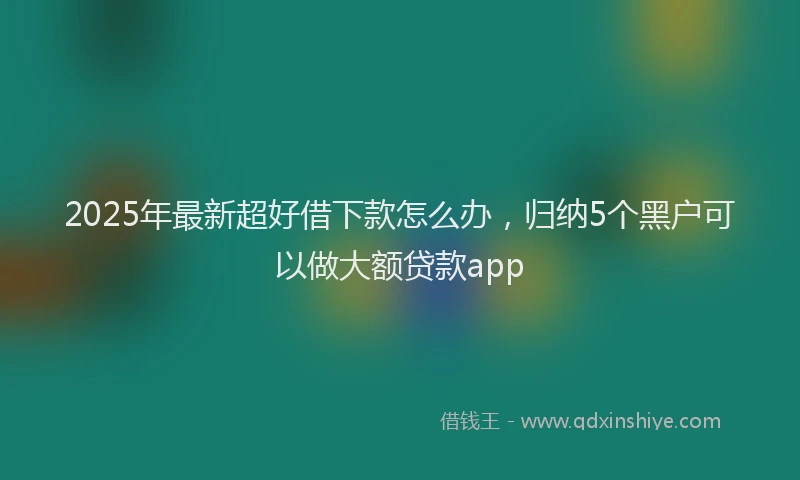2025年最新超好借下款怎么办，归纳5个黑户可以做大额贷款app