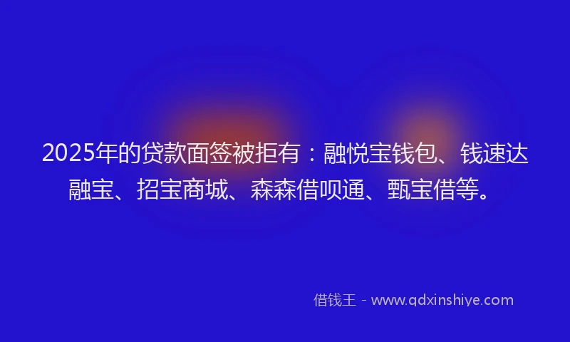 2025年的贷款面签被拒有：融悦宝钱包、钱速达融宝、招宝商城、森森借呗通、甄宝借等。