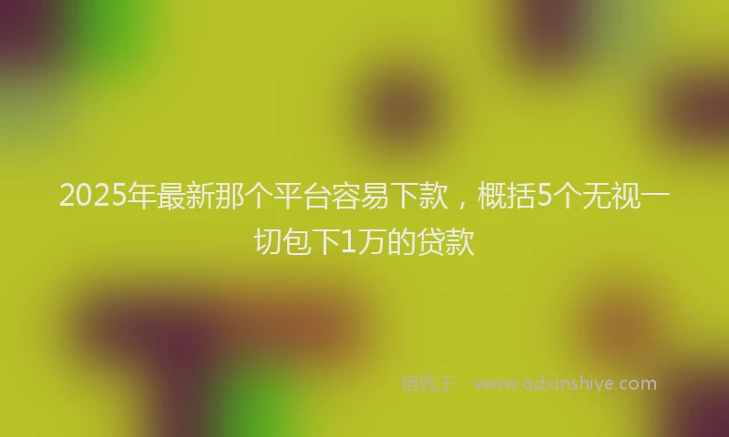 2025年最新那个平台容易下款，概括5个无视一切包下1万的贷款