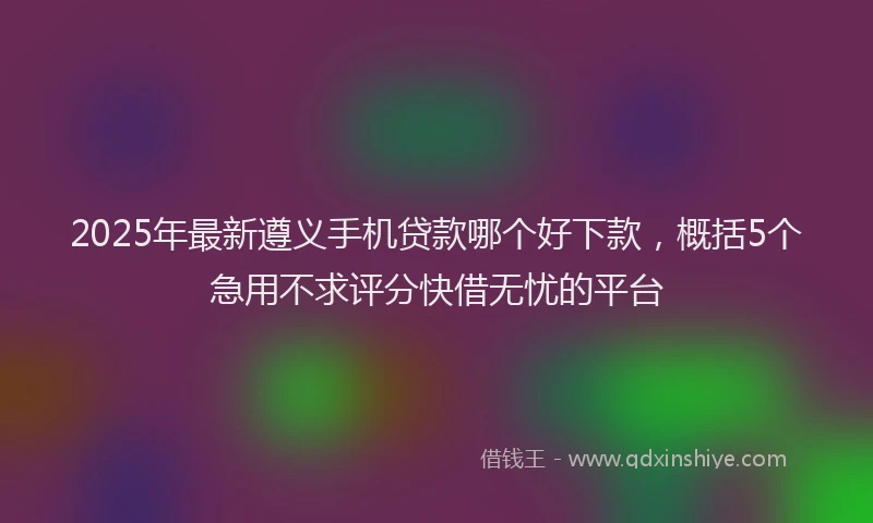 2025年最新遵义手机贷款哪个好下款，概括5个急用不求评分快借无忧的平台
