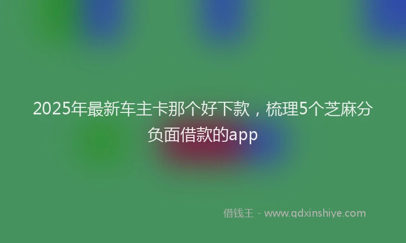 2025年最新车主卡那个好下款，梳理5个芝麻分负面借款的app