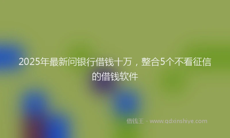 2025年最新问银行借钱十万，整合5个不看征信的借钱软件