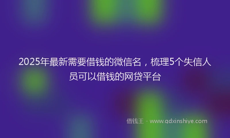 2025年最新需要借钱的微信名，梳理5个失信人员可以借钱的网贷平台