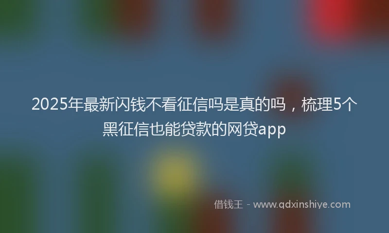 2025年最新闪钱不看征信吗是真的吗，梳理5个黑征信也能贷款的网贷app