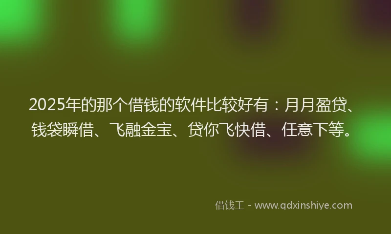2025年的那个借钱的软件比较好有：月月盈贷、钱袋瞬借、飞融金宝、贷你飞快借、任意下等。