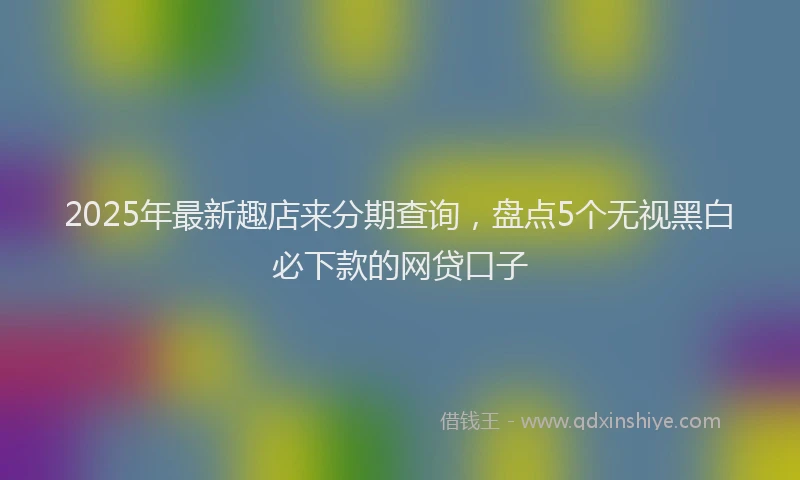 2025年最新趣店来分期查询，盘点5个无视黑白必下款的网贷口子