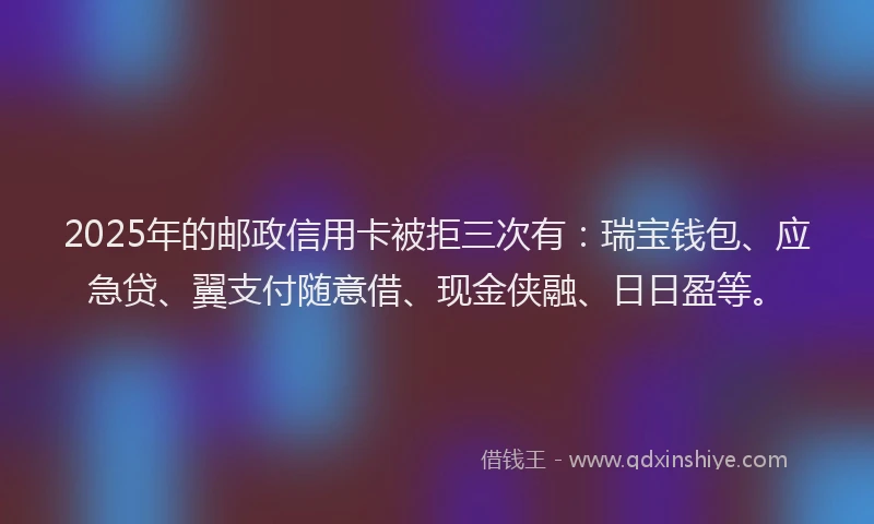 2025年的邮政信用卡被拒三次有：瑞宝钱包、应急贷、翼支付随意借、现金侠融、日日盈等。