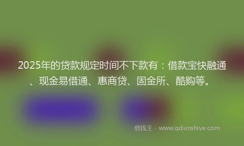 2025年的贷款规定时间不下款有：借款宝快融通、现金易借通、惠商贷、固金所、酷购等。