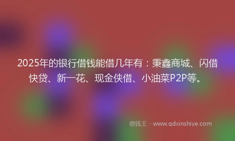 2025年的银行借钱能借几年有：秉鑫商城、闪借快贷、新一花、现金侠借、小油菜P2P等。