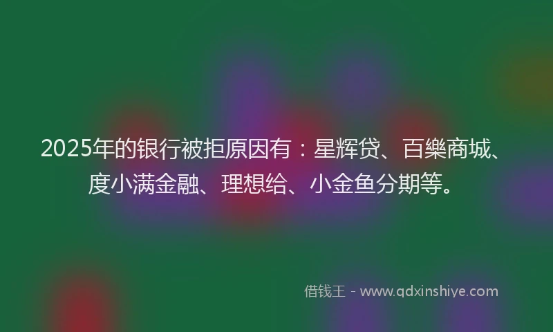 2025年的银行被拒原因有：星辉贷、百樂商城、度小满金融、理想给、小金鱼分期等。