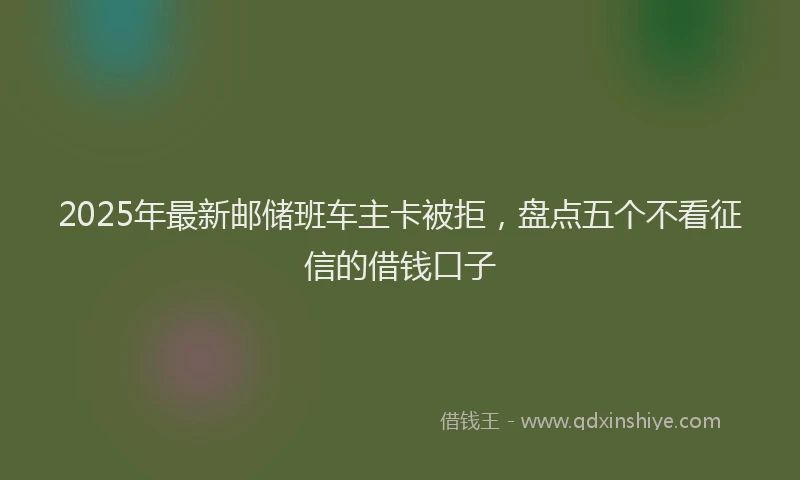 2025年最新邮储班车主卡被拒，盘点五个不看征信的借钱口子