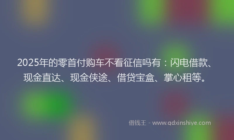2025年的零首付购车不看征信吗有：闪电借款、现金直达、现金侠途、借贷宝盒、掌心租等。