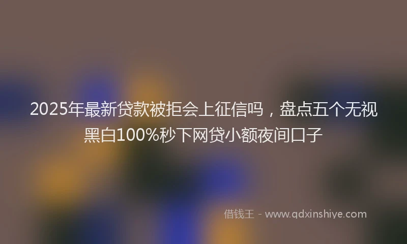 2025年最新贷款被拒会上征信吗，盘点五个无视黑白100%秒下网贷小额夜间口子