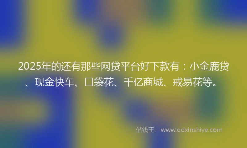2025年的还有那些网贷平台好下款有：小金鹿贷、现金快车、口袋花、千亿商城、戒易花等。