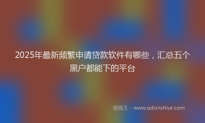 2025年最新频繁申请贷款软件有哪些，汇总五个黑户都能下的平台