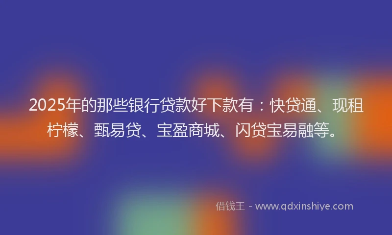 2025年的那些银行贷款好下款有：快贷通、现租柠檬、甄易贷、宝盈商城、闪贷宝易融等。