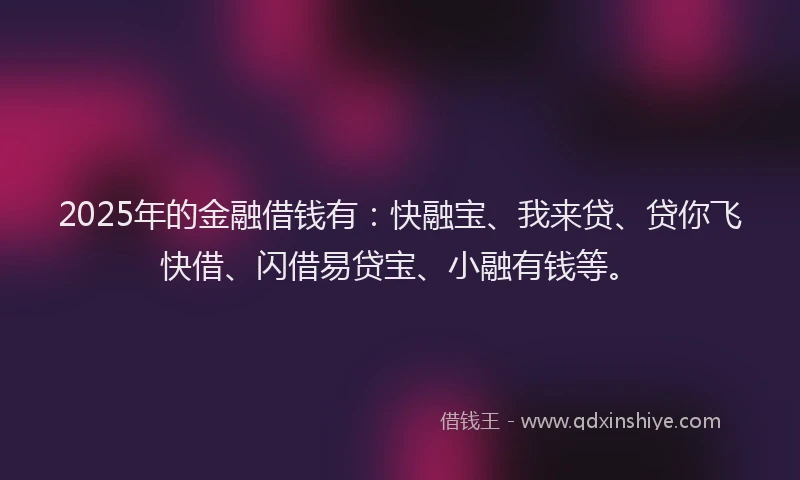 2025年的金融借钱有：快融宝、我来贷、贷你飞快借、闪借易贷宝、小融有钱等。