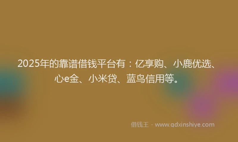 2025年的靠谱借钱平台有：亿享购、小鹿优选、心e金、小米贷、蓝鸟信用等。