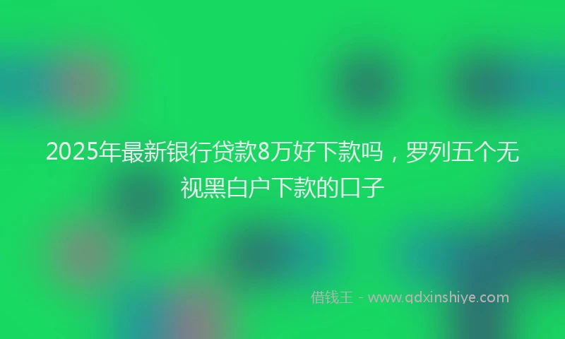 2025年最新银行贷款8万好下款吗，罗列五个无视黑白户下款的口子