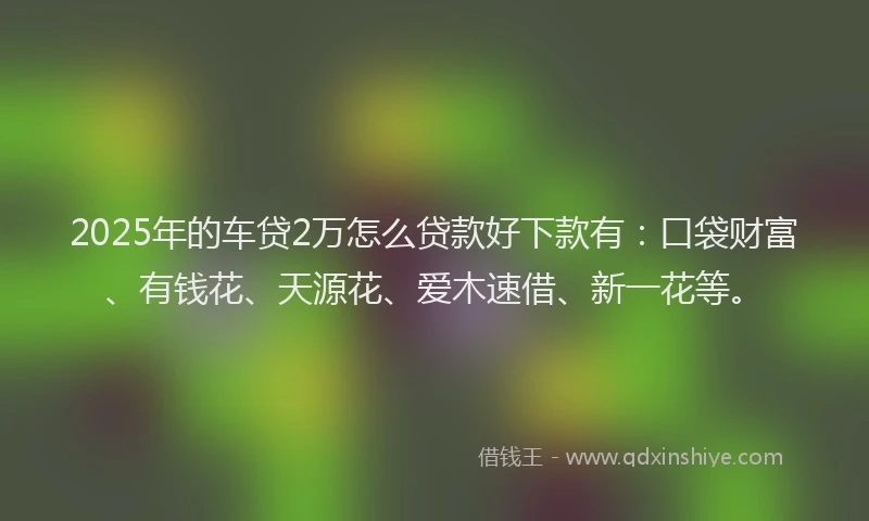 2025年的车贷2万怎么贷款好下款有：口袋财富、有钱花、天源花、爱木速借、新一花等。
