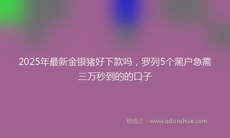 2025年最新金银猪好下款吗，罗列5个黑户急需三万秒到的的口子