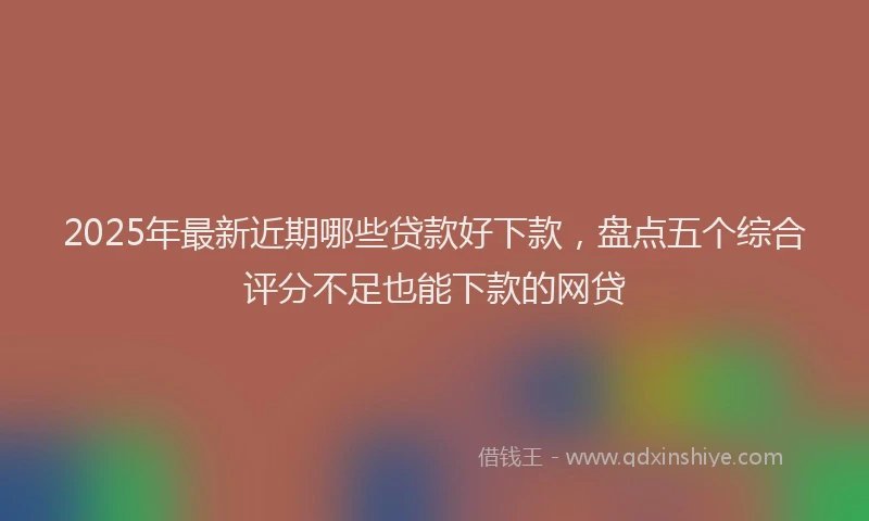 2025年最新近期哪些贷款好下款，盘点五个综合评分不足也能下款的网贷
