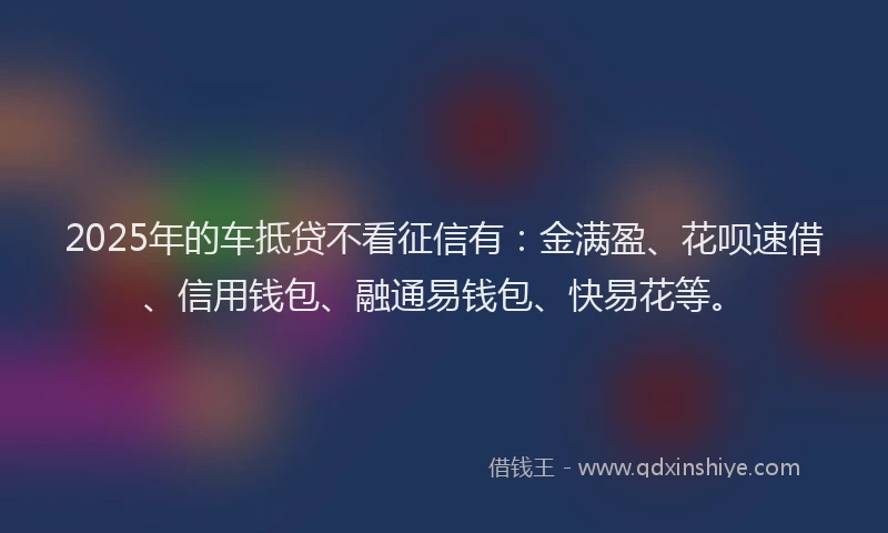 2025年的车抵贷不看征信有：金满盈、花呗速借、信用钱包、融通易钱包、快易花等。