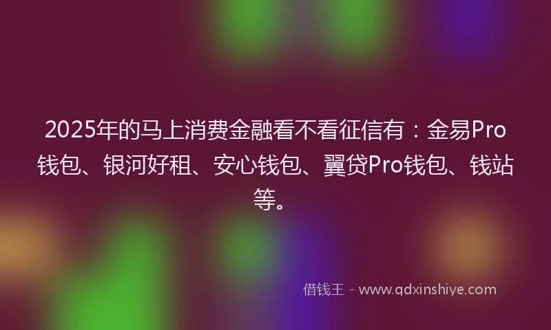 2025年的马上消费金融看不看征信有：金易Pro钱包、银河好租、安心钱包、翼贷Pro钱包、钱站等。