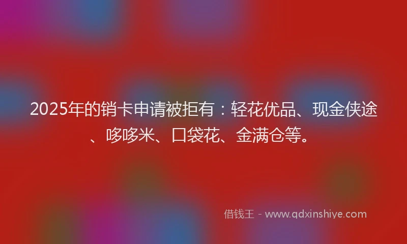 2025年的销卡申请被拒有：轻花优品、现金侠途、哆哆米、口袋花、金满仓等。