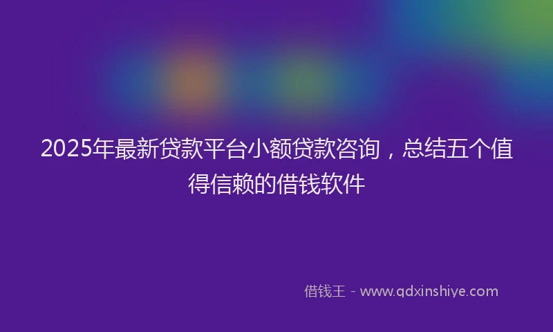 2025年最新贷款平台小额贷款咨询，总结五个值得信赖的借钱软件