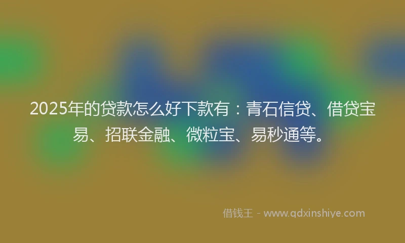 2025年的贷款怎么好下款有：青石信贷、借贷宝易、招联金融、微粒宝、易秒通等。