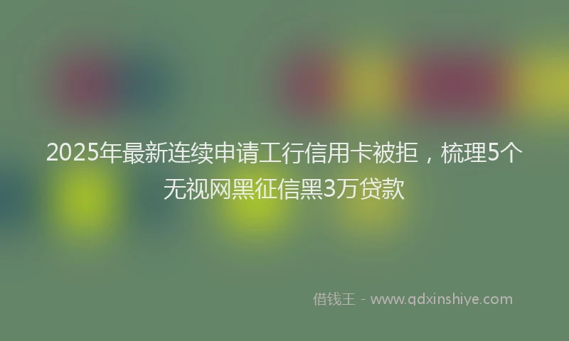 2025年最新连续申请工行信用卡被拒，梳理5个无视网黑征信黑3万贷款