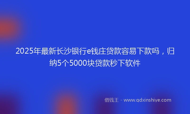 2025年最新长沙银行e钱庄贷款容易下款吗，归纳5个5000块贷款秒下软件