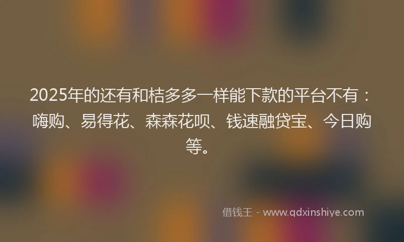 2025年的还有和桔多多一样能下款的平台不有：嗨购、易得花、森森花呗、钱速融贷宝、今日购等。