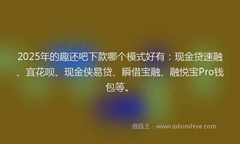2025年的趣还吧下款哪个模式好有：现金贷速融、宜花呗、现金侠易贷、瞬借宝融、融悦宝Pro钱包等。