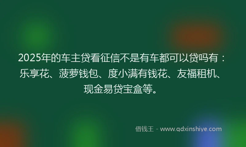 2025年的车主贷看征信不是有车都可以贷吗有：乐享花、菠萝钱包、度小满有钱花、友福租机、现金易贷宝盒等。