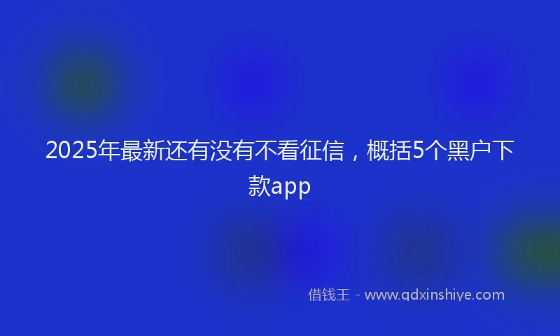 2025年最新还有没有不看征信，概括5个黑户下款app