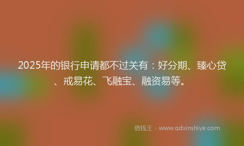 2025年的银行申请都不过关有：好分期、臻心贷、戒易花、飞融宝、融资易等。