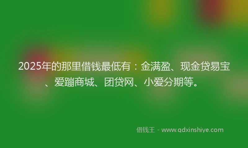 2025年的那里借钱最低有：金满盈、现金贷易宝、爱蹦商城、团贷网、小爱分期等。