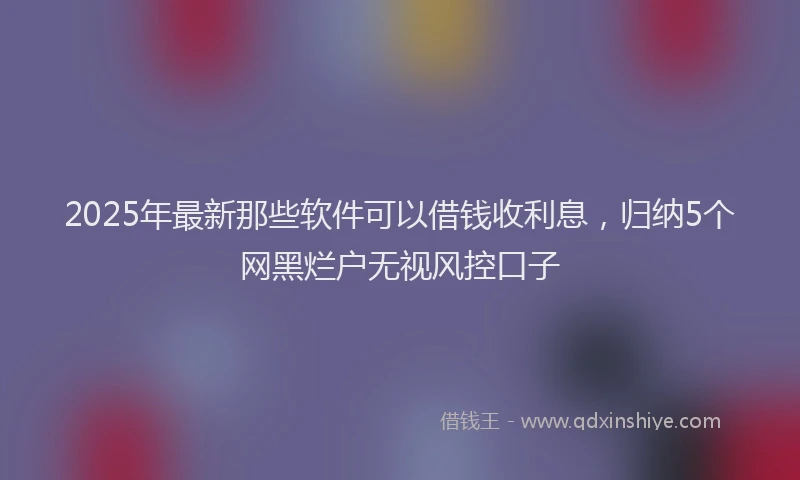 2025年最新那些软件可以借钱收利息，归纳5个网黑烂户无视风控口子