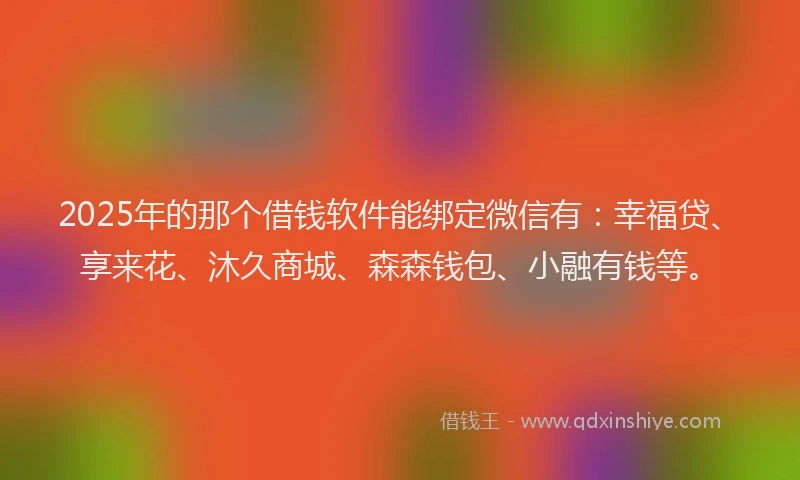 2025年的那个借钱软件能绑定微信有：幸福贷、享来花、沐久商城、森森钱包、小融有钱等。