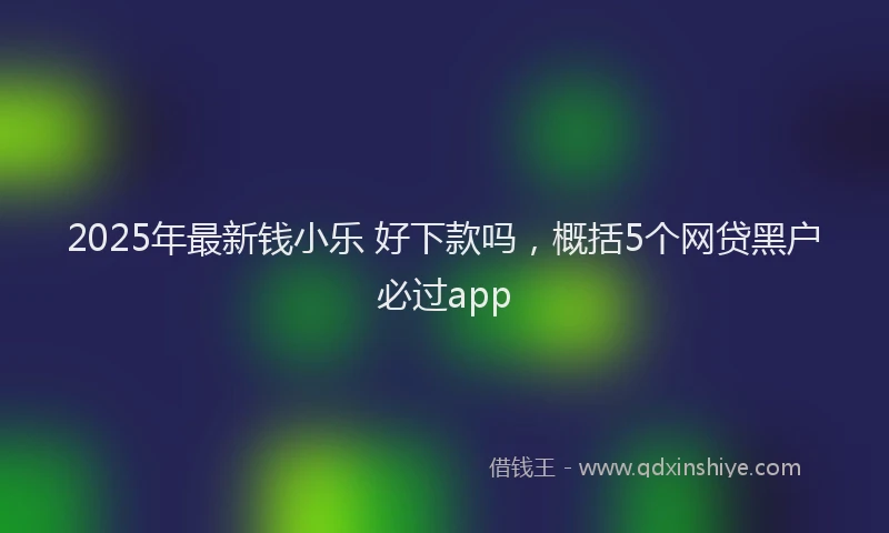 2025年最新钱小乐 好下款吗，概括5个网贷黑户必过app