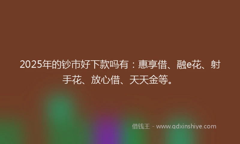 2025年的钞市好下款吗有：惠享借、融e花、射手花、放心借、天天金等。