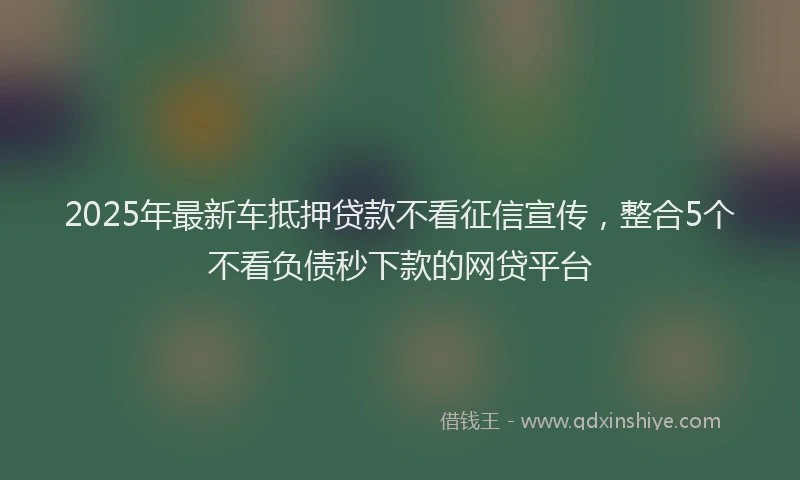 2025年最新车抵押贷款不看征信宣传，整合5个不看负债秒下款的网贷平台