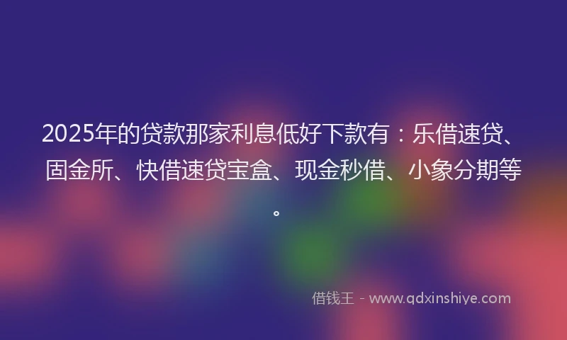 2025年的贷款那家利息低好下款有：乐借速贷、固金所、快借速贷宝盒、现金秒借、小象分期等。